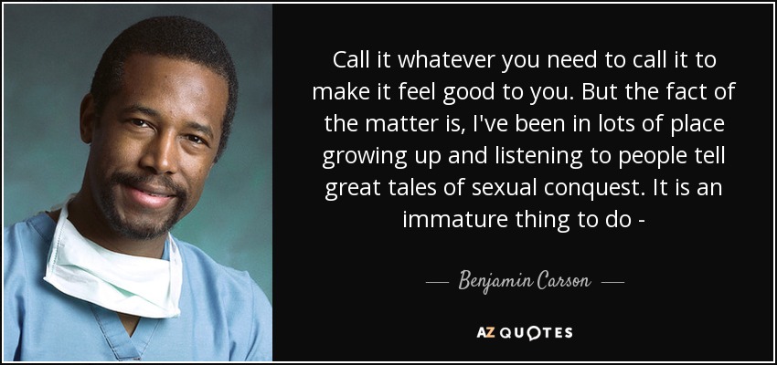 Call it whatever you need to call it to make it feel good to you. But the fact of the matter is, I've been in lots of place growing up and listening to people tell great tales of sexual conquest. It is an immature thing to do - - Benjamin Carson