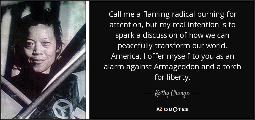 Call me a flaming radical burning for attention, but my real intention is to spark a discussion of how we can peacefully transform our world. America, I offer myself to you as an alarm against Armageddon and a torch for liberty. - Kathy Change