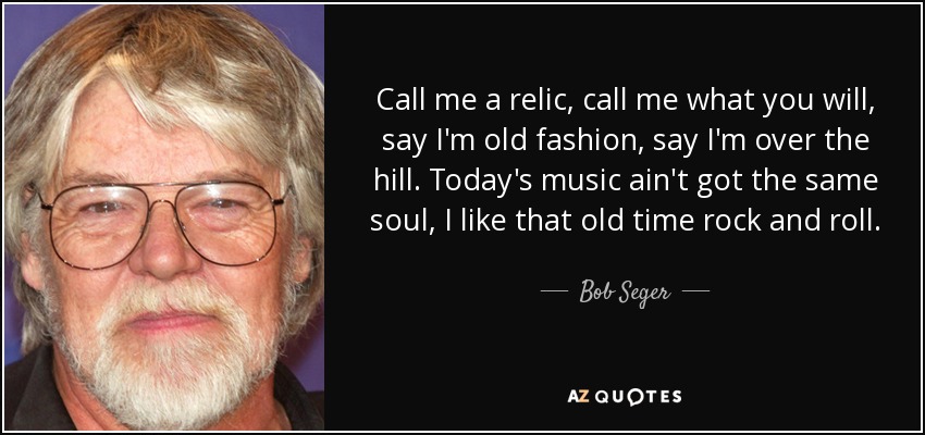 Call me a relic, call me what you will, say I'm old fashion, say I'm over the hill. Today's music ain't got the same soul, I like that old time rock and roll. - Bob Seger