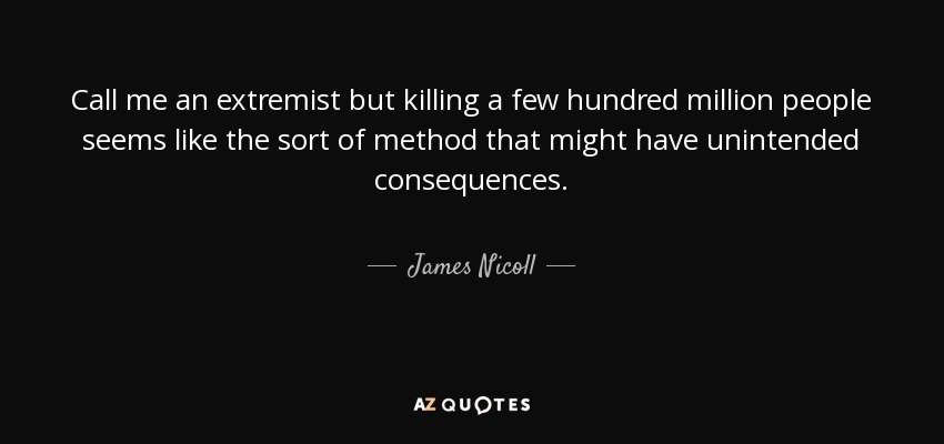 Call me an extremist but killing a few hundred million people seems like the sort of method that might have unintended consequences. - James Nicoll
