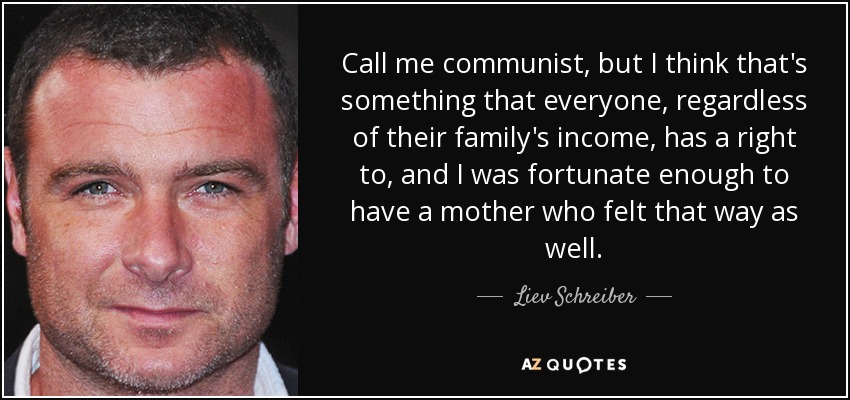 Call me communist, but I think that's something that everyone, regardless of their family's income, has a right to, and I was fortunate enough to have a mother who felt that way as well. - Liev Schreiber