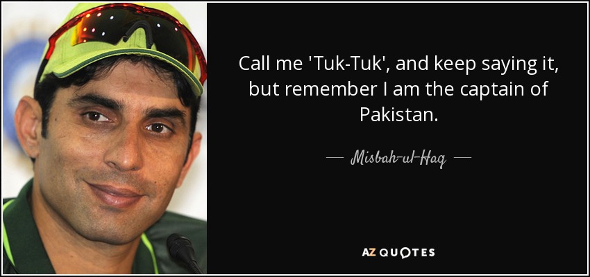 Call me 'Tuk-Tuk', and keep saying it, but remember I am the captain of Pakistan. - Misbah-ul-Haq