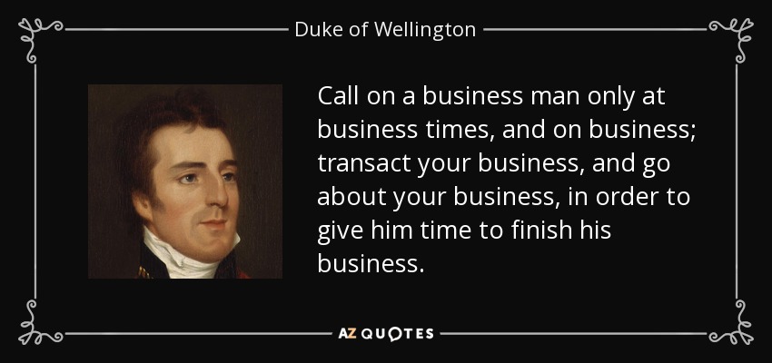 Call on a business man only at business times, and on business; transact your business, and go about your business, in order to give him time to finish his business. - Duke of Wellington