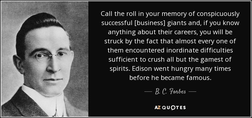 Call the roll in your memory of conspicuously successful [business] giants and, if you know anything about their careers, you will be struck by the fact that almost every one of them encountered inordinate difficulties sufficient to crush all but the gamest of spirits. Edison went hungry many times before he became famous. - B. C. Forbes