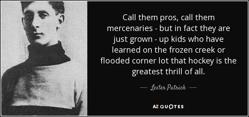 Call them pros, call them mercenaries - but in fact they are just grown - up kids who have learned on the frozen creek or flooded corner lot that hockey is the greatest thrill of all. - Lester Patrick