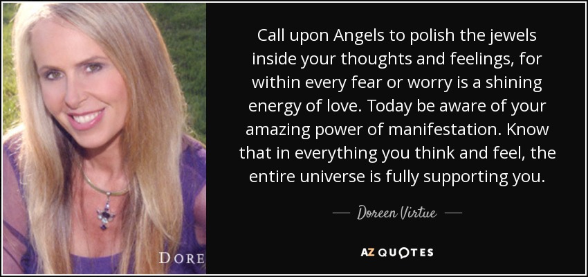 Call upon Angels to polish the jewels inside your thoughts and feelings, for within every fear or worry is a shining energy of love. Today be aware of your amazing power of manifestation. Know that in everything you think and feel, the entire universe is fully supporting you. - Doreen Virtue