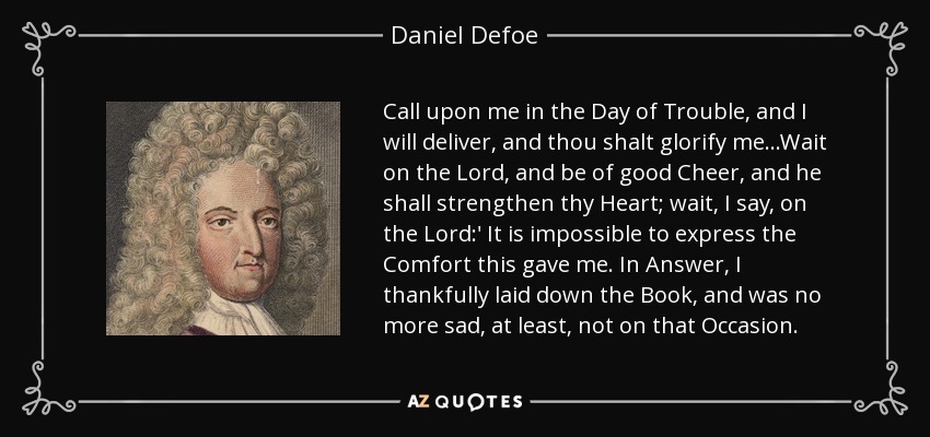 Call upon me in the Day of Trouble, and I will deliver, and thou shalt glorify me...Wait on the Lord, and be of good Cheer, and he shall strengthen thy Heart; wait, I say, on the Lord:' It is impossible to express the Comfort this gave me. In Answer, I thankfully laid down the Book, and was no more sad, at least, not on that Occasion. - Daniel Defoe