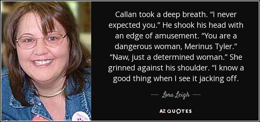 Callan took a deep breath. “I never expected you.” He shook his head with an edge of amusement. “You are a dangerous woman, Merinus Tyler.” “Naw, just a determined woman.” She grinned against his shoulder. “I know a good thing when I see it jacking off. - Lora Leigh