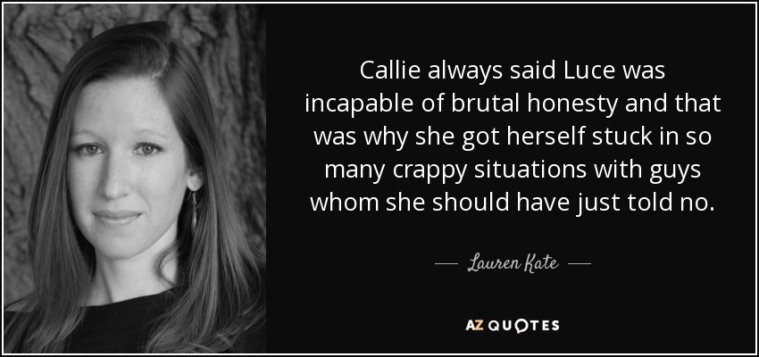Callie always said Luce was incapable of brutal honesty and that was why she got herself stuck in so many crappy situations with guys whom she should have just told no. - Lauren Kate