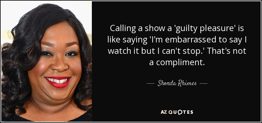 Calling a show a 'guilty pleasure' is like saying 'I'm embarrassed to say I watch it but I can't stop.' That's not a compliment. - Shonda Rhimes