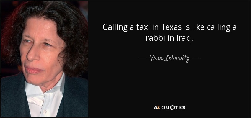 Calling a taxi in Texas is like calling a rabbi in Iraq. - Fran Lebowitz