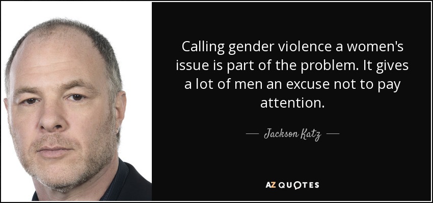 Calling gender violence a women's issue is part of the problem. It gives a lot of men an excuse not to pay attention. - Jackson Katz