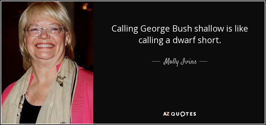 Calling George Bush shallow is like calling a dwarf short. - Molly Ivins