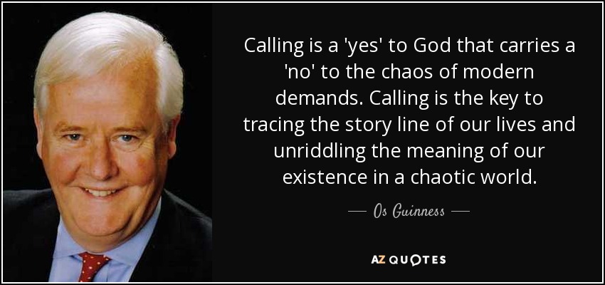 Calling is a 'yes' to God that carries a 'no' to the chaos of modern demands. Calling is the key to tracing the story line of our lives and unriddling the meaning of our existence in a chaotic world. - Os Guinness