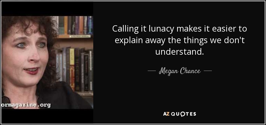 Calling it lunacy makes it easier to explain away the things we don't understand. - Megan Chance