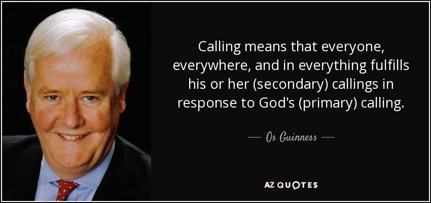 Calling means that everyone, everywhere, and in everything fulfills his or her (secondary) callings in response to God's (primary) calling. - Os Guinness