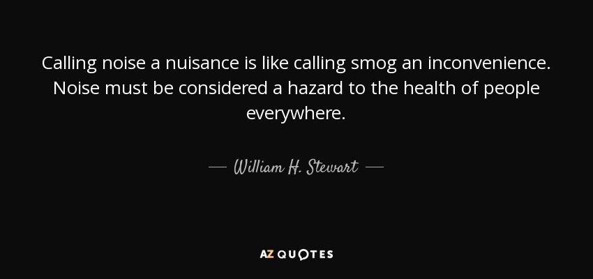 Calling noise a nuisance is like calling smog an inconvenience. Noise must be considered a hazard to the health of people everywhere. - William H. Stewart