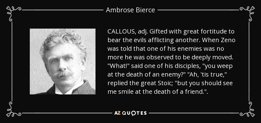 CALLOUS, adj. Gifted with great fortitude to bear the evils afflicting another. When Zeno was told that one of his enemies was no more he was observed to be deeply moved. 