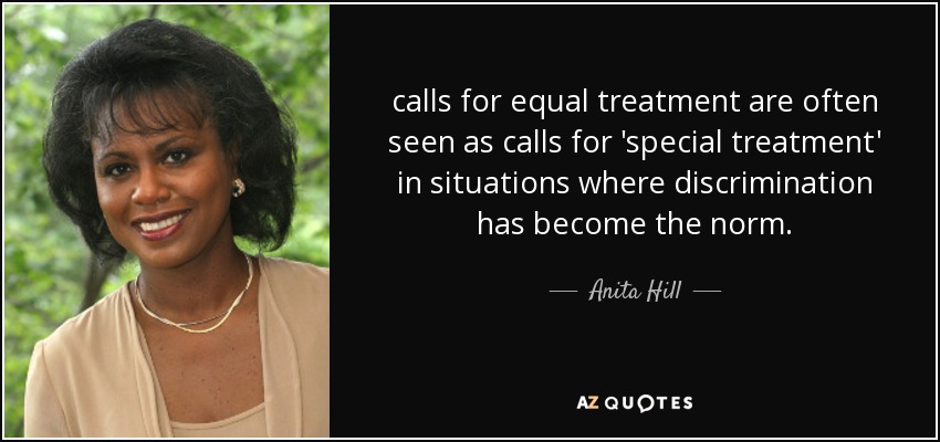 calls for equal treatment are often seen as calls for 'special treatment' in situations where discrimination has become the norm. - Anita Hill