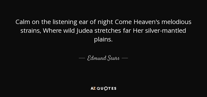 Calm on the listening ear of night Come Heaven's melodious strains, Where wild Judea stretches far Her silver-mantled plains. - Edmund Sears