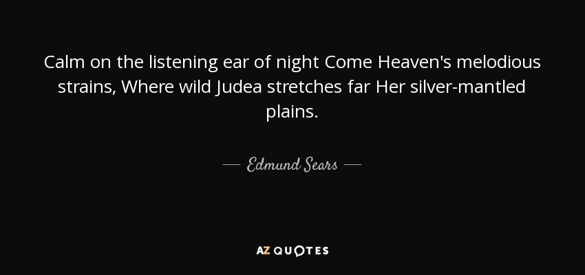 Calm on the listening ear of night Come Heaven's melodious strains, Where wild Judea stretches far Her silver-mantled plains. - Edmund Sears