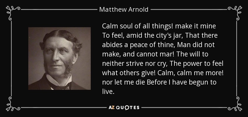 Calm soul of all things! make it mine To feel, amid the city's jar, That there abides a peace of thine, Man did not make, and cannot mar! The will to neither strive nor cry, The power to feel what others give! Calm, calm me more! nor let me die Before I have begun to live. - Matthew Arnold