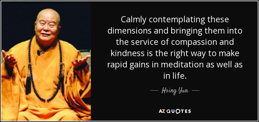 Calmly contemplating these dimensions and bringing them into the service of compassion and kindness is the right way to make rapid gains in meditation as well as in life. - Hsing Yun