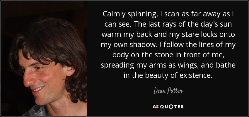 Calmly spinning, I scan as far away as I can see. The last rays of the day's sun warm my back and my stare locks onto my own shadow. I follow the lines of my body on the stone in front of me, spreading my arms as wings, and bathe in the beauty of existence. - Dean Potter