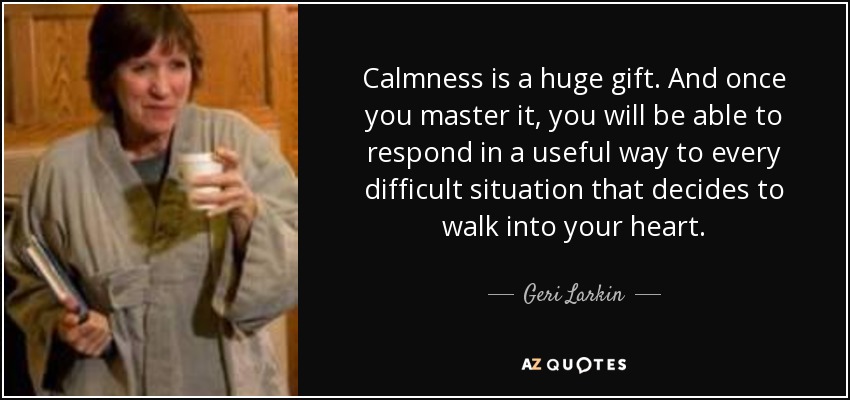 Calmness is a huge gift. And once you master it, you will be able to respond in a useful way to every difficult situation that decides to walk into your heart. - Geri Larkin