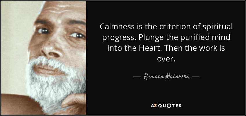 Calmness is the criterion of spiritual progress. Plunge the purified mind into the Heart. Then the work is over. - Ramana Maharshi