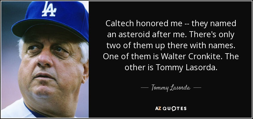 Caltech honored me -- they named an asteroid after me. There's only two of them up there with names. One of them is Walter Cronkite. The other is Tommy Lasorda. - Tommy Lasorda