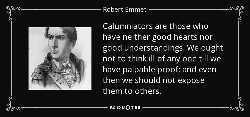 Calumniators are those who have neither good hearts nor good understandings. We ought not to think ill of any one till we have palpable proof; and even then we should not expose them to others. - Robert Emmet