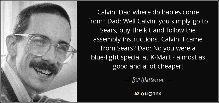 Calvin: Dad where do babies come from? Dad: Well Calvin, you simply go to Sears, buy the kit and follow the assembly instructions. Calvin: I came from Sears? Dad: No you were a blue-light special at K-Mart - almost as good and a lot cheaper! - Bill Watterson