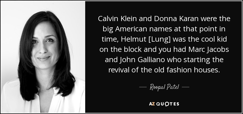 Calvin Klein and Donna Karan were the big American names at that point in time, Helmut [Lung] was the cool kid on the block and you had Marc Jacobs and John Galliano who starting the revival of the old fashion houses. - Roopal Patel