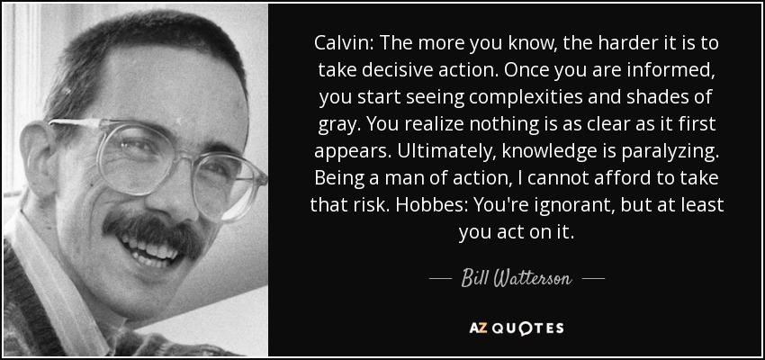 Calvin: The more you know, the harder it is to take decisive action. Once you are informed, you start seeing complexities and shades of gray. You realize nothing is as clear as it first appears. Ultimately, knowledge is paralyzing. Being a man of action, I cannot afford to take that risk. Hobbes: You're ignorant, but at least you act on it. - Bill Watterson