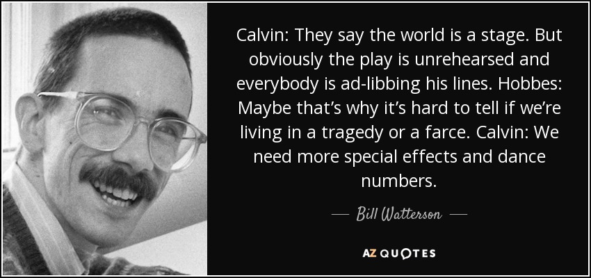 Calvin: They say the world is a stage. But obviously the play is unrehearsed and everybody is ad-libbing his lines. Hobbes: Maybe that’s why it’s hard to tell if we’re living in a tragedy or a farce. Calvin: We need more special effects and dance numbers. - Bill Watterson