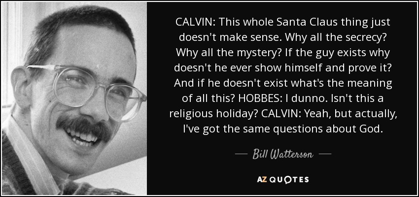 CALVIN: This whole Santa Claus thing just doesn't make sense. Why all the secrecy? Why all the mystery? If the guy exists why doesn't he ever show himself and prove it? And if he doesn't exist what's the meaning of all this? HOBBES: I dunno. Isn't this a religious holiday? CALVIN: Yeah, but actually, I've got the same questions about God. - Bill Watterson
