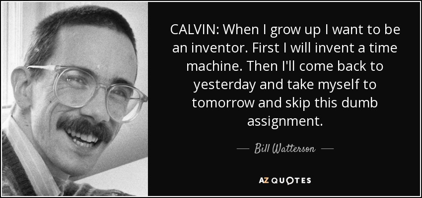 CALVIN: When I grow up I want to be an inventor. First I will invent a time machine. Then I'll come back to yesterday and take myself to tomorrow and skip this dumb assignment. - Bill Watterson