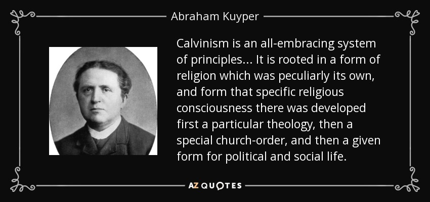 Calvinism is an all-embracing system of principles... It is rooted in a form of religion which was peculiarly its own, and form that specific religious consciousness there was developed first a particular theology, then a special church-order, and then a given form for political and social life. - Abraham Kuyper