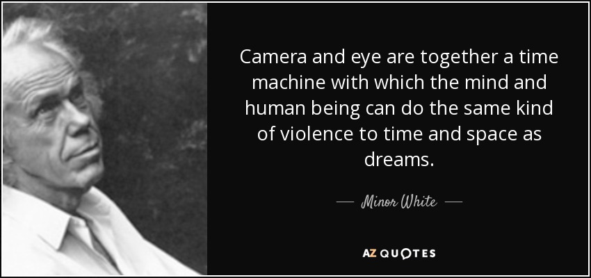 Camera and eye are together a time machine with which the mind and human being can do the same kind of violence to time and space as dreams. - Minor White