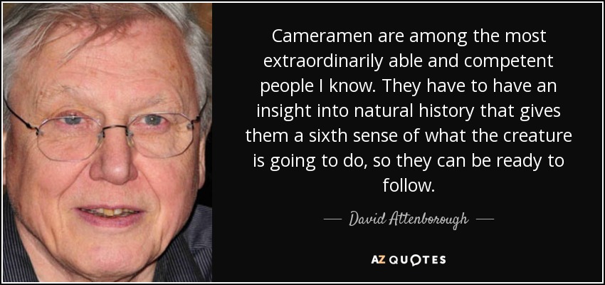 Cameramen are among the most extraordinarily able and competent people I know. They have to have an insight into natural history that gives them a sixth sense of what the creature is going to do, so they can be ready to follow. - David Attenborough