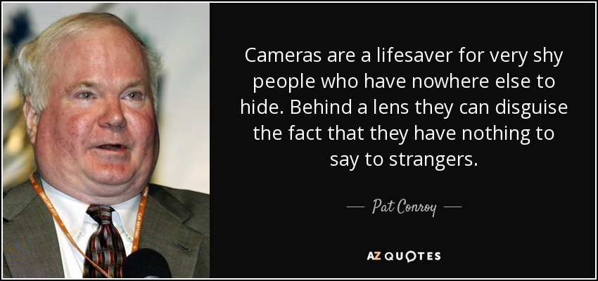 Cameras are a lifesaver for very shy people who have nowhere else to hide. Behind a lens they can disguise the fact that they have nothing to say to strangers. - Pat Conroy