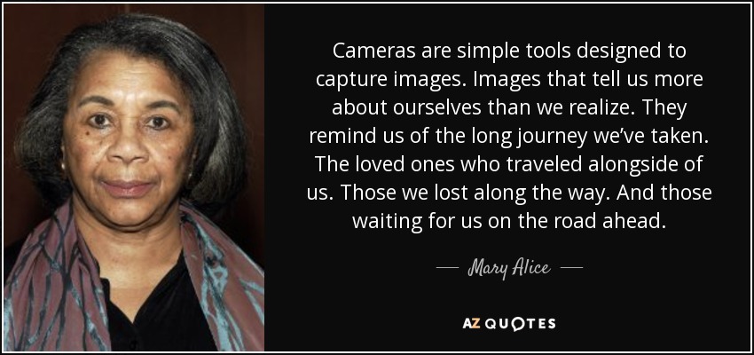 Cameras are simple tools designed to capture images. Images that tell us more about ourselves than we realize. They remind us of the long journey we’ve taken. The loved ones who traveled alongside of us. Those we lost along the way. And those waiting for us on the road ahead. - Mary Alice