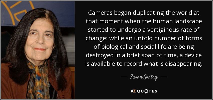 Cameras began duplicating the world at that moment when the human landscape started to undergo a vertiginous rate of change: while an untold number of forms of biological and social life are being destroyed in a brief span of time, a device is available to record what is disappearing. - Susan Sontag