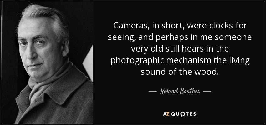 Cameras, in short, were clocks for seeing, and perhaps in me someone very old still hears in the photographic mechanism the living sound of the wood. - Roland Barthes