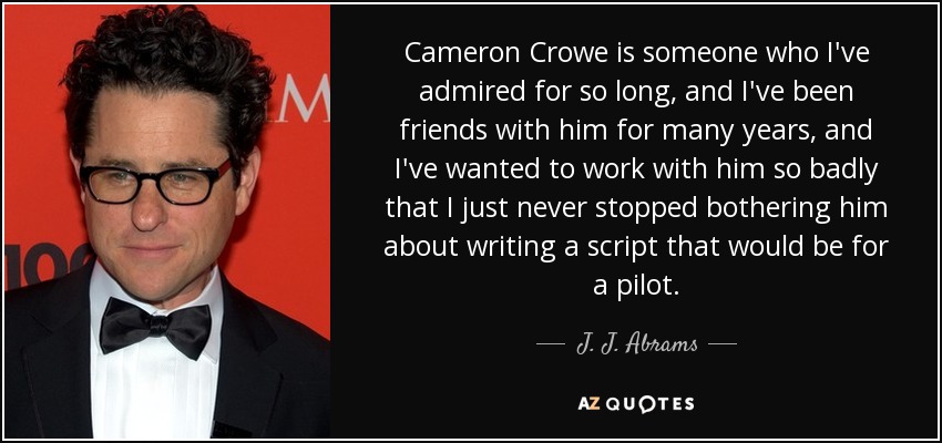 Cameron Crowe is someone who I've admired for so long, and I've been friends with him for many years, and I've wanted to work with him so badly that I just never stopped bothering him about writing a script that would be for a pilot. - J. J. Abrams