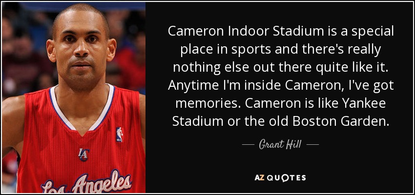 Cameron Indoor Stadium is a special place in sports and there's really nothing else out there quite like it. Anytime I'm inside Cameron, I've got memories. Cameron is like Yankee Stadium or the old Boston Garden. - Grant Hill