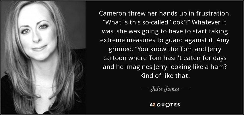 Cameron threw her hands up in frustration. “What is this so-called ‘look’?” Whatever it was, she was going to have to start taking extreme measures to guard against it. Amy grinned. “You know the Tom and Jerry cartoon where Tom hasn’t eaten for days and he imagines Jerry looking like a ham? Kind of like that. - Julie James