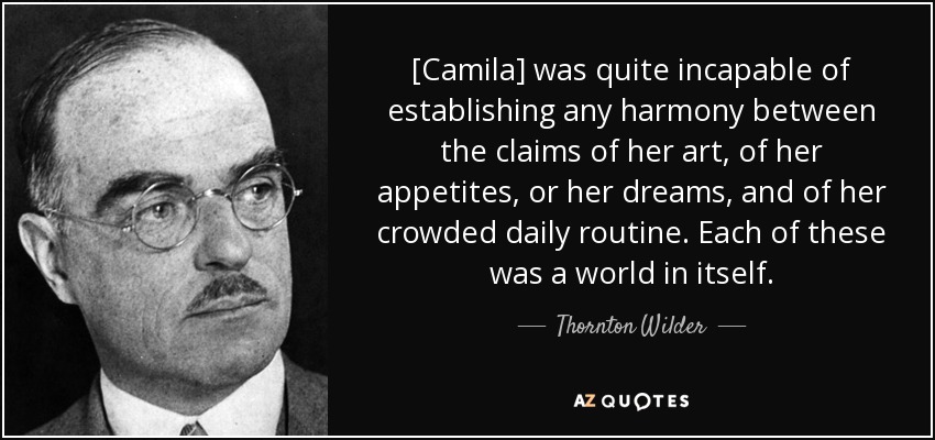 [Camila] was quite incapable of establishing any harmony between the claims of her art, of her appetites, or her dreams, and of her crowded daily routine. Each of these was a world in itself. - Thornton Wilder