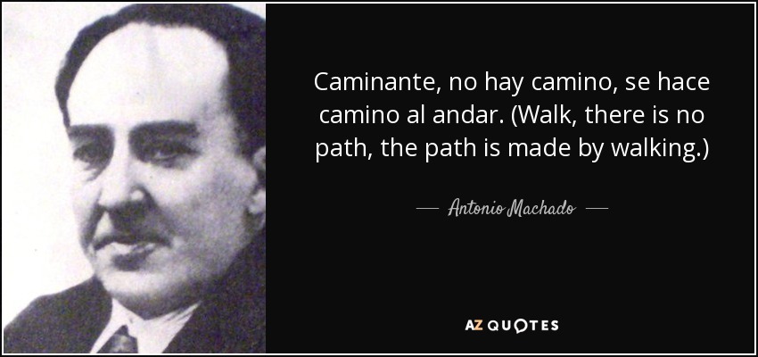 Caminante, no hay camino, se hace camino al andar. (Walk, there is no path, the path is made by walking.) - Antonio Machado